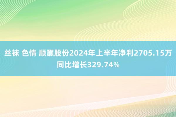丝袜 色情 顺灏股份2024年上半年净利2705.15万同比增长329.74%