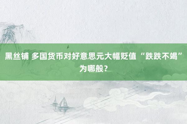 黑丝铺 多国货币对好意思元大幅贬值 “跌跌不竭”为哪般？