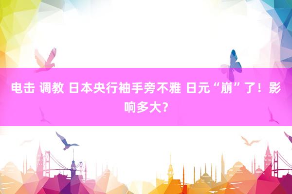 电击 调教 日本央行袖手旁不雅 日元“崩”了！影响多大？