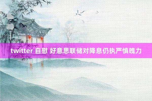 twitter 自慰 好意思联储对降息仍执严慎魄力