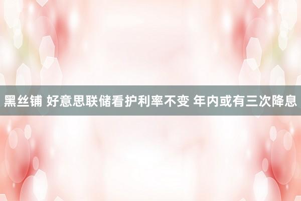 黑丝铺 好意思联储看护利率不变 年内或有三次降息
