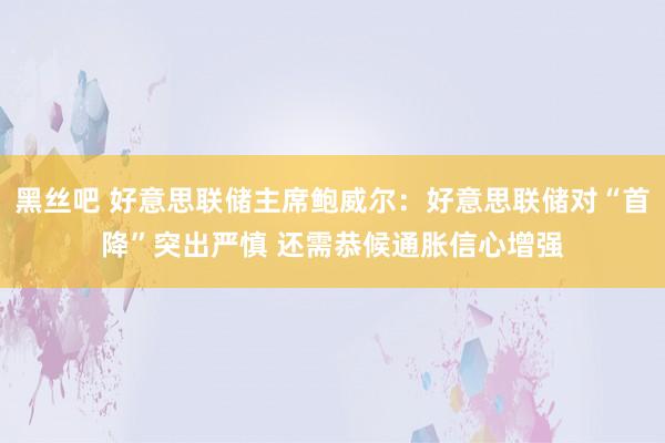黑丝吧 好意思联储主席鲍威尔：好意思联储对“首降”突出严慎 还需恭候通胀信心增强