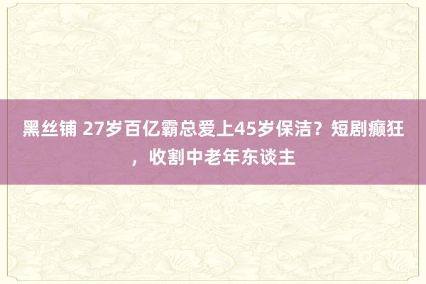 黑丝铺 27岁百亿霸总爱上45岁保洁？短剧癫狂，收割中老年东谈主