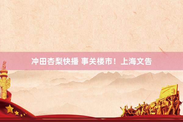 冲田杏梨快播 事关楼市！上海文告