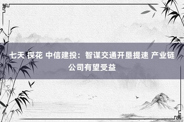 七天 探花 中信建投：智谋交通开垦提速 产业链公司有望受益