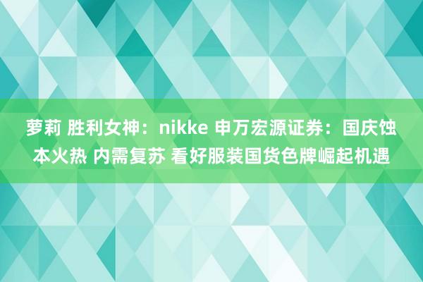 萝莉 胜利女神：nikke 申万宏源证券：国庆蚀本火热 内需复苏 看好服装国货色牌崛起机遇