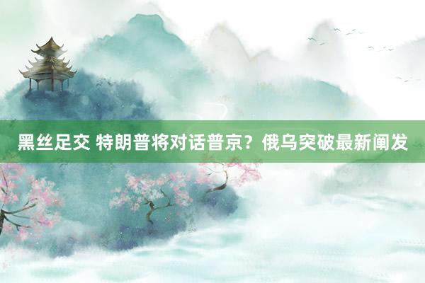 黑丝足交 特朗普将对话普京？俄乌突破最新阐发