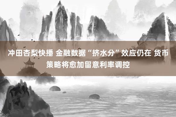 冲田杏梨快播 金融数据“挤水分”效应仍在 货币策略将愈加留意利率调控