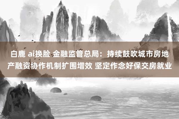白鹿 ai换脸 金融监管总局：持续鼓吹城市房地产融资协作机制扩围增效 坚定作念好保交房就业