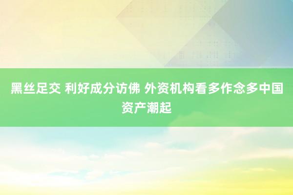 黑丝足交 利好成分访佛 外资机构看多作念多中国资产潮起