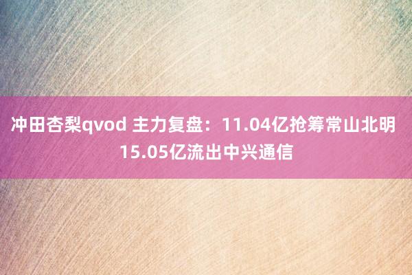 冲田杏梨qvod 主力复盘：11.04亿抢筹常山北明 15.05亿流出中兴通信