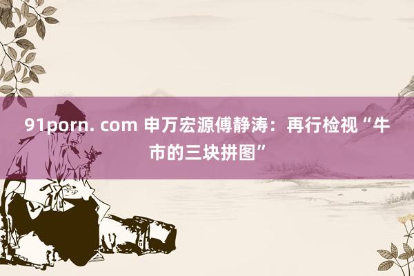 91porn. com 申万宏源傅静涛：再行检视“牛市的三块拼图”