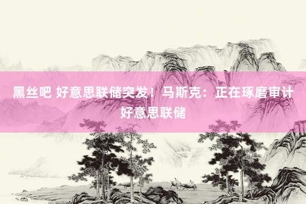 黑丝吧 好意思联储突发！马斯克：正在琢磨审计好意思联储