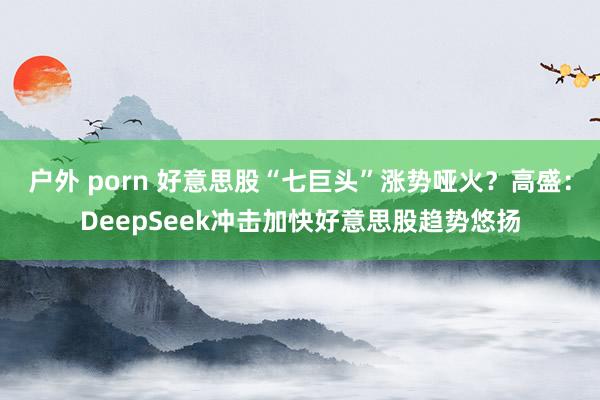 户外 porn 好意思股“七巨头”涨势哑火？高盛：DeepSeek冲击加快好意思股趋势悠扬