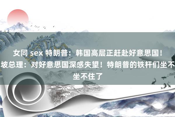女同 sex 特朗普：韩国高层正赶赴好意思国！新加坡总理：对好意思国深感失望！特朗普的铁杆们坐不住了