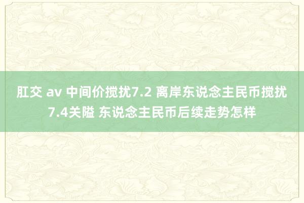 肛交 av 中间价搅扰7.2 离岸东说念主民币搅扰7.4关隘 东说念主民币后续走势怎样