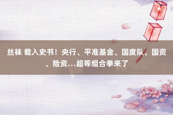 丝袜 载入史书！央行、平准基金、国度队、国资、险资…超等组合拳来了