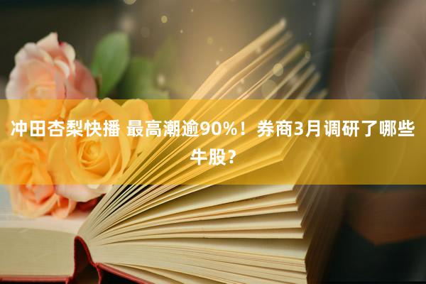 冲田杏梨快播 最高潮逾90%！券商3月调研了哪些牛股？