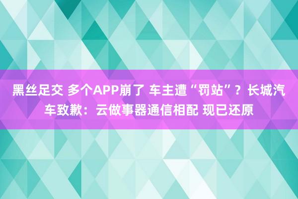 黑丝足交 多个APP崩了 车主遭“罚站”？长城汽车致歉：云做事器通信相配 现已还原