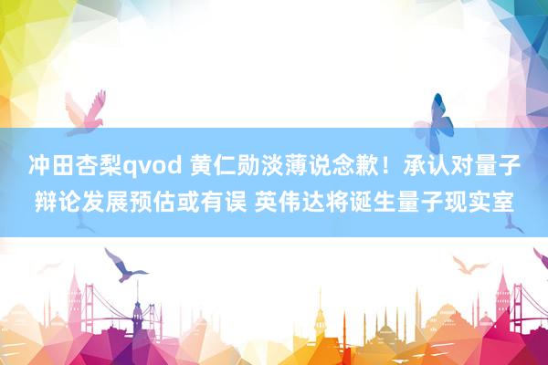冲田杏梨qvod 黄仁勋淡薄说念歉！承认对量子辩论发展预估或有误 英伟达将诞生量子现实室