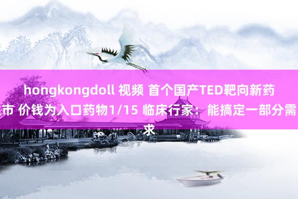 hongkongdoll 视频 首个国产TED靶向新药上市 价钱为入口药物1/15 临床行家：能搞定一部分需求